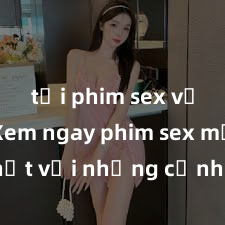 tải phim sex về máy Xem ngay phim sex mới nhất với những cảnh nóng hổi không thể bỏ lỡ! Cơ hội tận hưởng những khoảnh khắc đầy kích thích ngay hôm nay!