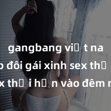 gangbang việt nam Cặp đôi gái xinh sex thổi hồn vào đêm muộn