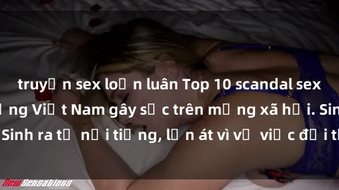 truyện sex loạn luân Top 10 scandal sex của người nổi tiếng Việt Nam gây sốc trên mạng xã hội. Sinh ra từ nổi tiếng, lấn át vì vụ việc đời tư quá nóng bỏng.