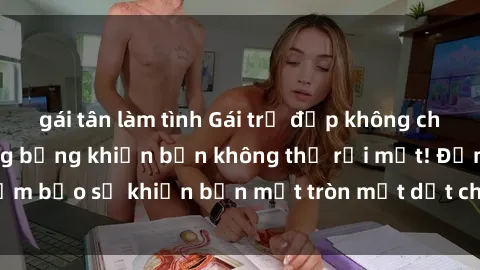 gái tân làm tình Gái trẻ đẹp không che: Khoảnh khắc nóng bỏng khiến bạn không thể rời mắt! Đảm bảo sẽ khiến bạn mắt tròn mắt dẹt chỉ sau một lần xem.