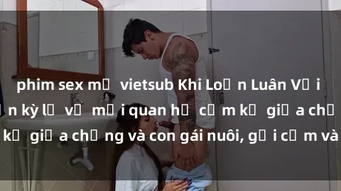 phim sex mỹ vietsub Khi Loạn Luân Với Cô Cháu: Câu chuyện kỳ lạ về mối quan hệ cấm kỵ giữa chồng và con gái nuôi, gợi cảm và gây sốc.