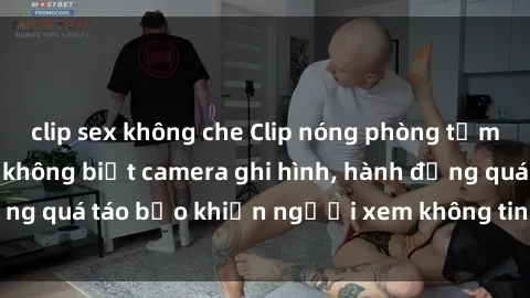 clip sex không che Clip nóng phòng tắm gây sốc: Cặp đôi không biết camera ghi hình, hành động quá táo bạo khiến người xem không tin vào mắt mình!