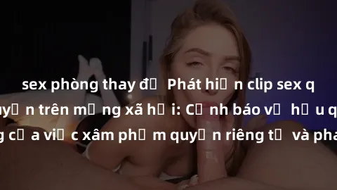 sex phòng thay đồ Phát hiện clip sex quay lén đang lan truyền trên mạng xã hội: Cảnh báo về hậu quả nghiêm trọng của việc xâm phạm quyền riêng tư và pháp luật. Hãy cùng nhau ngăn chặn và báo cáo để bả