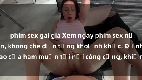 phim sex gái già Xem ngay phim sex nơi công cộng hấp dẫn, không che đến từng khoảnh khắc. Đỉnh cao của ham muốn tại nơi công cộng, khiến bạn không thể rời mắt.