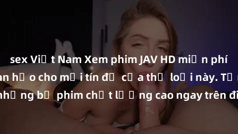 sex Việt Nam Xem phim JAV HD miễn phí - Trải nghiệm hoàn hảo cho mọi tín đồ của thể loại này. Tận hưởng những bộ phim chất lượng cao ngay trên điện thoại hoặc máy tính của bạn.