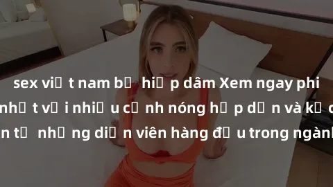 sex việt nam bị hiếp dâm Xem ngay phim jav vietsub mới nhất với nhiều cảnh nóng hấp dẫn và kịch tính đến từ những diễn viên hàng đầu trong ngành công nghiệp phim người lớn.