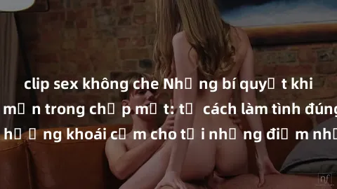 clip sex không che Những bí quyết khiến sex gái trẻ mê mẩn trong chớp mắt: từ cách làm tình đúng, tận hưởng khoái cảm cho tới những điểm nhạy cảm không thể bỏ qua.