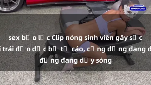 sex bạo lực Clip nóng sinh viên gây sốc: Hành vi trái đạo đức bị tố cáo, cộng đồng đang dậy sóng