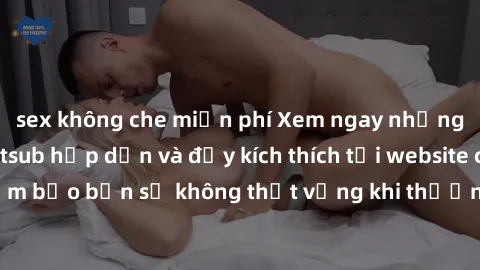 sex không che miễn phí Xem ngay những bộ phim jav vietsub hấp dẫn và đầy kích thích tại website chuyên nghiệp. Đảm bảo bạn sẽ không thất vọng khi thưởng thức những tác phẩm mới nhất này.