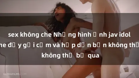 sex không che Những hình ảnh jav idol không che đầy gợi cảm và hấp dẫn bạn không thể bỏ qua
