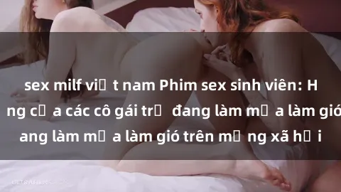 sex milf việt nam Phim sex sinh viên: Hành động nóng bỏng của các cô gái trẻ đang làm mưa làm gió trên mạng xã hội