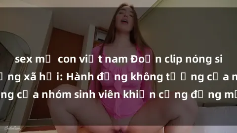 sex mẹ con việt nam Đoạn clip nóng sinh viên gây sốt mạng xã hội: Hành động không tưởng của nhóm sinh viên khiến cộng đồng mạng xoay sở.