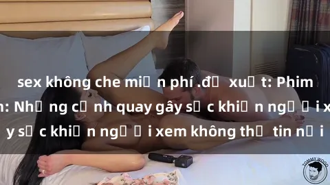 sex không che miễn phí .đề xuất: Phim sex bạo dâm nhóm: Những cảnh quay gây sốc khiến người xem không thể tin nổi