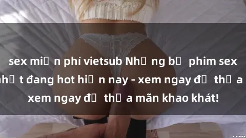 sex miễn phí vietsub Những bộ phim sex jav hấp dẫn nhất đang hot hiện nay - xem ngay để thỏa mãn khao khát!