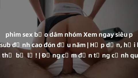 phim sex bạo dâm nhóm Xem ngay siêu phẩm phim JAV Vietsub đỉnh cao đón đầu năm | Hấp dẫn, hồi hộp, không thể bỏ lỡ! | Đồng cảm đến từng cảnh quay, đưa đến cảm xúc mãnh liệt.