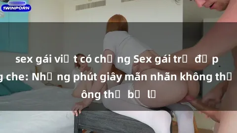 sex gái việt có chồng Sex gái trẻ đẹp không che: Những phút giây mãn nhãn không thể bỏ lỡ
