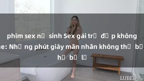 phim sex nữ sinh Sex gái trẻ đẹp không che: Những phút giây mãn nhãn không thể bỏ lỡ