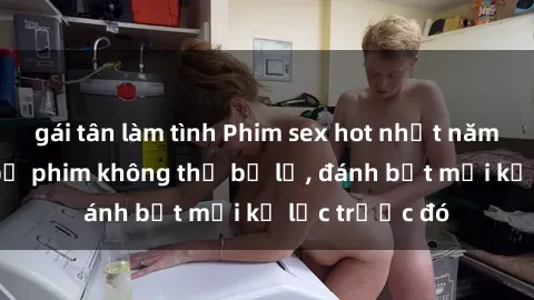 gái tân làm tình Phim sex hot nhất năm  Top những bộ phim không thể bỏ lỡ, đánh bật mọi kỷ lục trước đó