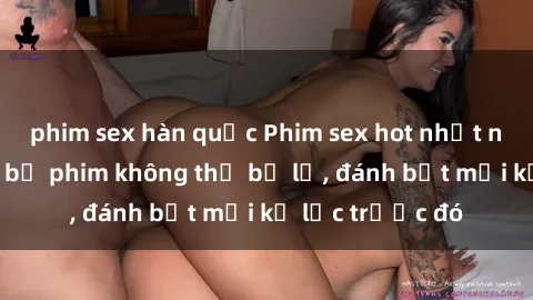 phim sex hàn quốc Phim sex hot nhất năm  Top những bộ phim không thể bỏ lỡ, đánh bật mọi kỷ lục trước đó