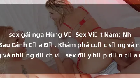 sex gái nga Hùng Vỹ Sex Việt Nam: Những Bí Mật Đằng Sau Cánh Cửa Đỏ. Khám phá cuộc sống và những dịch vụ sex đầy hấp dẫn của người Việt Nam.