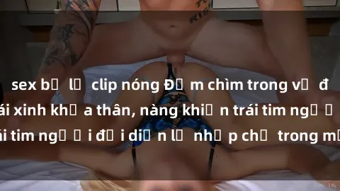 sex bị lộ clip nóng Đắm chìm trong vẻ đẹp tự nhiên của gái xinh khỏa thân, nàng khiến trái tim người đối diện lỡ nhịp chỉ trong một cái nhìn.