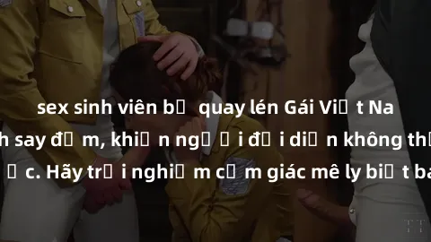 sex sinh viên bị quay lén Gái Việt Nam dâm đãng làm tình say đắm, khiến người đối diện không thể cưỡng lại được. Hãy trải nghiệm cảm giác mê ly biết bao của phong cách yêu đương đậm chất dân tộc!