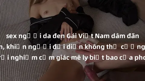 sex người da đen Gái Việt Nam dâm đãng làm tình say đắm, khiến người đối diện không thể cưỡng lại được. Hãy trải nghiệm cảm giác mê ly biết bao của phong cách yêu đương đậm chất dân tộc!