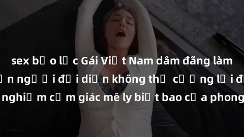sex bạo lực Gái Việt Nam dâm đãng làm tình say đắm, khiến người đối diện không thể cưỡng lại được. Hãy trải nghiệm cảm giác mê ly biết bao của phong cách yêu đương đậm chất dân tộc!