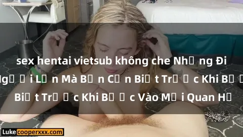 sex hentai vietsub không che Những Điều Bí Mật Về Sex Người Lớn Mà Bạn Cần Biết Trước Khi Bước Vào Mối Quan Hệ