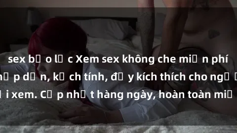 sex bạo lực Xem sex không che miễn phí - Những clip sex hấp dẫn, kịch tính, đầy kích thích cho người xem. Cập nhật hàng ngày, hoàn toàn miễn phí, độ phân giải cao.