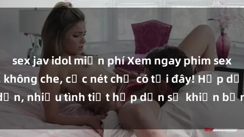 sex jav idol miễn phí Xem ngay phim sex full HD đỉnh cao, không che, cực nét chỉ có tại đây! Hấp dẫn, nhiều tình tiết hấp dẫn sẽ khiến bạn thỏa mãn đắm say.