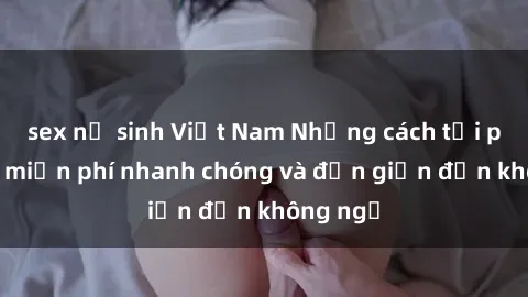 sex nữ sinh Việt Nam Những cách tải phim sex miễn phí nhanh chóng và đơn giản đến không ngờ