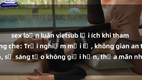 sex loạn luân vietsub lợi ích khi tham gia sex online không che: Trải nghiệm mới lạ, không gian an toàn, sự sáng tạo không giới hạn, thỏa mãn nhu cầu tình dục của bạn.