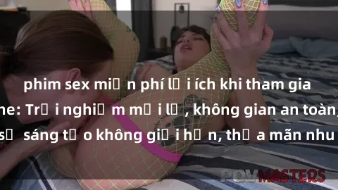 phim sex miễn phí lợi ích khi tham gia sex online không che: Trải nghiệm mới lạ, không gian an toàn, sự sáng tạo không giới hạn, thỏa mãn nhu cầu tình dục của bạn.