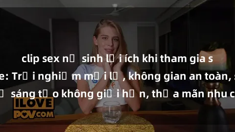 clip sex nữ sinh lợi ích khi tham gia sex online không che: Trải nghiệm mới lạ, không gian an toàn, sự sáng tạo không giới hạn, thỏa mãn nhu cầu tình dục của bạn.