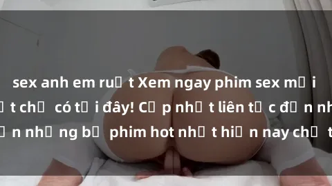 sex anh em ruột Xem ngay phim sex mới nhất, hấp dẫn nhất chỉ có tại đây! Cập nhật liên tục đến những bộ phim hot nhất hiện nay chỉ trong vài cú click!
