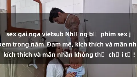 sex gái nga vietsub Những bộ phim sex jav đỉnh cao phải xem trong năm  Đam mê, kích thích và mãn nhãn không thể chối từ!