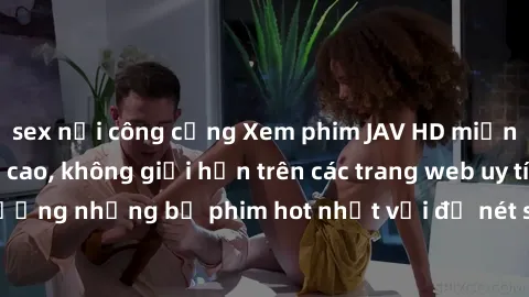 sex nơi công cộng Xem phim JAV HD miễn phí chất lượng cao, không giới hạn trên các trang web uy tín. Yên tâm tận hưởng những bộ phim hot nhất với độ nét sắc sảo, đẹp mắt ngay tại nhà. Hãy trải nghiệm