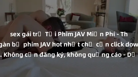 sex gái trẻ Tải Phim JAV Miễn Phí - Thưởng thức hàng ngàn bộ phim JAV hot nhất chỉ cần click download. Không cần đăng ký, không quảng cáo - Dễ dàng tải về và xem online!