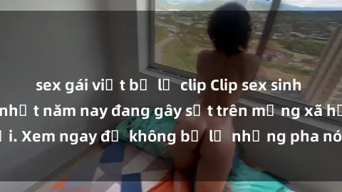sex gái việt bị lộ clip Clip sex sinh viên mới nhất hot nhất năm nay đang gây sốt trên mạng xã hội. Xem ngay để không bỏ lỡ những pha nóng không thể bỏ qua!