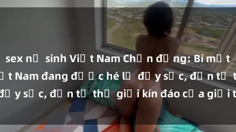 sex nữ sinh Việt Nam Chấn động: Bí mật về sex nữ sinh Việt Nam đang được hé lộ đầy sốc, đến từ thế giới kín đáo của giới trẻ.
