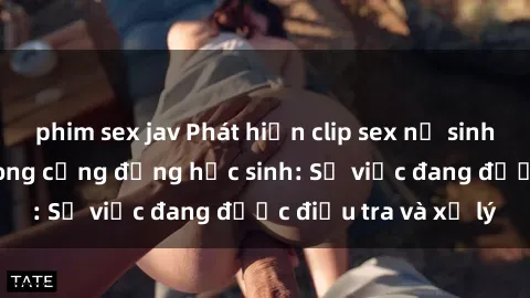 phim sex jav Phát hiện clip sex nữ sinh gây chấn động trong cộng đồng học sinh: Sự việc đang được điều tra và xử lý