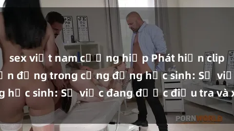 sex việt nam cưỡng hiếp Phát hiện clip sex nữ sinh gây chấn động trong cộng đồng học sinh: Sự việc đang được điều tra và xử lý