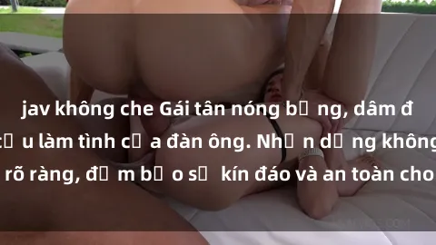 jav không che Gái tân nóng bỏng, dâm đãng thỏa mãn nhu cầu làm tình của đàn ông. Nhận dạng không rõ ràng, đảm bảo sự kín đáo và an toàn cho trải nghiệm tuyệt vời.