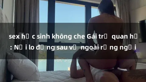 sex học sinh không che Gái trẻ quan hệ: Nỗi lo đằng sau vẻ ngoài rạng ngời