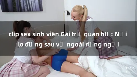 clip sex sinh viên Gái trẻ quan hệ: Nỗi lo đằng sau vẻ ngoài rạng ngời