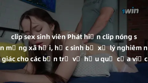 clip sex sinh viên Phát hiện clip nóng sinh viên gây sốt trên mạng xã hội, học sinh bị xử lý nghiêm ngặt. Đây là cảnh giác cho các bạn trẻ về hậu quả của việc chia sẻ thông tin trái phép trên internet