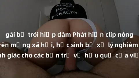 gái bị trói hiếp dâm Phát hiện clip nóng sinh viên gây sốt trên mạng xã hội, học sinh bị xử lý nghiêm ngặt. Đây là cảnh giác cho các bạn trẻ về hậu quả của việc chia sẻ thông tin trái phép trên intern