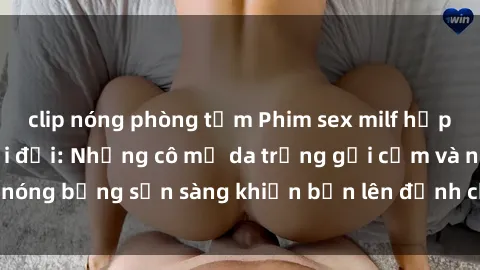 clip nóng phòng tắm Phim sex milf hấp dẫn nhất mọi thời đại: Những cô mẹ da trắng gợi cảm và nóng bỏng sẵn sàng khiến bạn lên đỉnh chỉ trong chớp mắt!