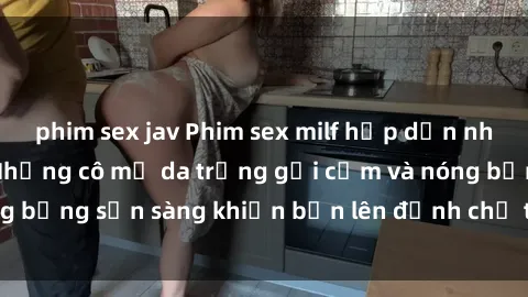 phim sex jav Phim sex milf hấp dẫn nhất mọi thời đại: Những cô mẹ da trắng gợi cảm và nóng bỏng sẵn sàng khiến bạn lên đỉnh chỉ trong chớp mắt!